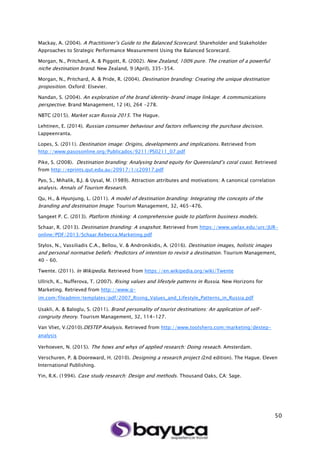 50
Mackay, A. (2004). A Practitioner’s Guide to the Balanced Scorecard. Shareholder and Stakeholder
Approaches to Strategic Performance Measurement Using the Balanced Scorecard.
Morgan, N., Pritchard, A. & Piggott, R. (2002). New Zealand, 100% pure. The creation of a powerful
niche destination brand. New Zealand, 9 (April), 335-354.
Morgan, N., Pritchard, A. & Pride, R. (2004). Destination branding: Creating the unique destination
proposition. Oxford: Elsevier.
Nandan, S. (2004). An exploration of the brand identity-brand image linkage: A communications
perspective. Brand Management, 12 (4), 264 -278.
NBTC (2015). Market scan Russia 2015. The Hague.
Lehtinen, E. (2014). Russian consumer behaviour and factors influencing the purchase decision.
Lappeenranta.
Lopes, S. (2011). Destination image: Origins, developments and implications. Retrieved from
http://www.pasosonline.org/Publicados/9211/PS0211_07.pdf
Pike, S. (2008). Destination branding: Analysing brand equity for Queensland’s coral coast. Retrieved
from http://eprints.qut.edu.au/20917/1/c20917.pdf
Pyo, S., Mihalik, B.J. & Uysal, M. (1989). Attraction attributes and motivations: A canonical correlation
analysis. Annals of Tourism Research.
Qu, H., & Hyunjung, L. (2011). A model of destination branding: Integrating the concepts of the
branding and destination Image: Tourism Management, 32, 465-476.
Sangeet P. C. (2013). Platform thinking: A comprehensive guide to platform business models.
Schaar, R. (2013). Destination branding: A snapshot. Retrieved from https://www.uwlax.edu/urc/JUR-
online/PDF/2013/Schaar.Rebecca.Marketing.pdf
Stylos, N., Vassiliadis C.A., Bellou, V. & Andronikidis, A. (2016). Destination images, holistic images
and personal normative beliefs: Predictors of intention to revisit a destination. Tourism Management,
40 – 60.
Twente. (2011). In Wikipedia. Retrieved from https://en.wikipedia.org/wiki/Twente
Ullrich, K., Nufferova, T. (2007). Rising values and lifestyle patterns in Russia. New Horizons for
Marketing. Retrieved from http://www.g-
im.com/fileadmin/templates/pdf/2007_Rising_Values_and_Lifestyle_Patterns_in_Russia.pdf
Usakli, A. & Baloglu, S. (2011). Brand personality of tourist destinations: An application of self-
congruity theory. Tourism Management, 32, 114-127.
Van Vliet, V.(2010).DESTEP Analysis. Retrieved from http://www.toolshero.com/marketing/destep-
analysis
Verhoeven, N. (2015). The hows and whys of applied research: Doing reseach. Amsterdam.
Verschuren, P. & Dooreward, H. (2010). Designing a research project (2nd edition). The Hague. Eleven
International Publishing.
Yin, R.K. (1994). Case study research: Design and methods. Thousand Oaks, CA: Sage.
 