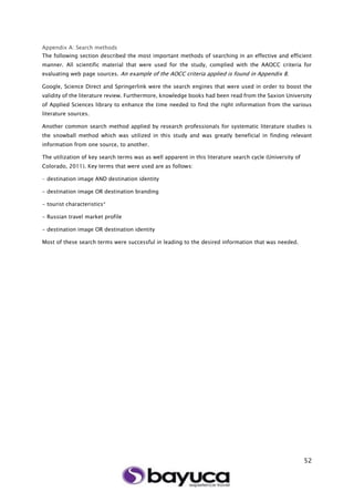 52
Appendix A: Search methods
The following section described the most important methods of searching in an effective and efficient
manner. All scientific material that were used for the study, complied with the AAOCC criteria for
evaluating web page sources. An example of the AOCC criteria applied is found in Appendix B.
Google, Science Direct and Springerlink were the search engines that were used in order to boost the
validity of the literature review. Furthermore, knowledge books had been read from the Saxion University
of Applied Sciences library to enhance the time needed to find the right information from the various
literature sources.
Another common search method applied by research professionals for systematic literature studies is
the snowball method which was utilized in this study and was greatly beneficial in finding relevant
information from one source, to another.
The utilization of key search terms was as well apparent in this literature search cycle (University of
Colorado, 2011). Key terms that were used are as follows:
- destination image AND destination identity
- destination image OR destination branding
- tourist characteristics*
- Russian travel market profile
- destination image OR destination identity
Most of these search terms were successful in leading to the desired information that was needed.
 