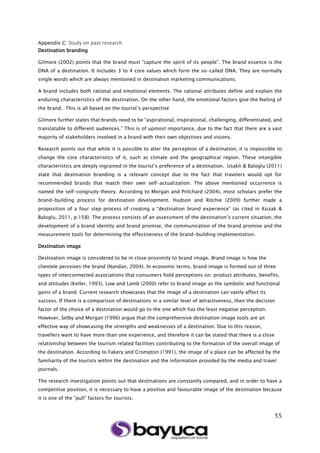 55
Appendix C: Study on past research
Destination branding
Gilmore (2002) points that the brand must “capture the spirit of its people”. The brand essence is the
DNA of a destination. It includes 3 to 4 core values which form the so-called DNA. They are normally
single words which are always mentioned in destination marketing communications.
A brand includes both rational and emotional elements. The rational attributes define and explain the
enduring characteristics of the destination. On the other hand, the emotional factors give the feeling of
the brand. This is all based on the tourist’s perspective
Gilmore further states that brands need to be “aspirational, inspirational, challenging, differentiated, and
translatable to different audiences.” This is of upmost importance, due to the fact that there are a vast
majority of stakeholders involved in a brand with their own objectives and visions.
Research points out that while it is possible to alter the perception of a destination, it is impossible to
change the core characteristics of it, such as climate and the geographical region. These intangible
characteristics are deeply ingrained in the tourist’s preference of a destination. Usakli & Baloglu (2011)
state that destination branding is a relevant concept due to the fact that travelers would opt for
recommended brands that match their own self-actualization. The above mentioned occurrence is
named the self-congruity theory. According to Morgan and Pritchard (2004), most scholars prefer the
brand-building process for destination development. Hudson and Ritchie (2009) further made a
proposition of a four step process of creating a “destination brand experience” (as cited in Kozak &
Baloglu, 2011, p.158). The process consists of an assessment of the destination’s current situation, the
development of a brand identity and brand promise, the communication of the brand promise and the
measurement tools for determining the effectiveness of the brand-building implementation.
Destination image
Destination image is considered to be in close proximity to brand image. Brand image is how the
clientele perceives the brand (Nandan, 2004). In economic terms, brand image is formed out of three
types of interconnected associations that consumers hold perceptions on: product attributes, benefits,
and attitudes (Keller, 1993). Low and Lamb (2000) refer to brand image as the symbolic and functional
gains of a brand. Current research showcases that the image of a destination can vastly affect its
success. If there is a comparison of destinations in a similar level of attractiveness, then the decision
factor of the choice of a destination would go to the one which has the least negative perception.
However, Selby and Morgan (1996) argue that the comprehensive destination image tools are an
effective way of showcasing the strengths and weaknesses of a destination. Due to this reason,
travellers want to have more than one experience, and therefore it can be stated that there is a close
relationship between the tourism related facilities contributing to the formation of the overall image of
the destination. According to Fakery and Crompton (1991), the image of a place can be affected by the
familiarity of the tourists within the destination and the information provided by the media and travel
journals.
The research investigation points out that destinations are constantly compared, and in order to have a
competitive position, it is necessary to have a positive and favourable image of the destination because
it is one of the “pull” factors for tourists.
 