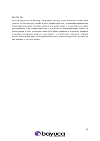 57
Marketing plan
The Chartered Institute of Marketing (2001) defines marketing as the management function which
organizes and directs all those business activities involved in assessing customer needs and converting
customer purchasing power into effective demand for a specific product or service, and in moving that
product or service to the final consumer or user so as to achieve the profit target or other objective set
by the company or other organization. Kotler (2002) defines marketing as a social and managerial
process by which individuals and groups obtain what they need and want by creating and exchanging
products and values with others. According to Holloway (2004), all tourism organisations, no matter the
size, endeavour in marketing activities.
 