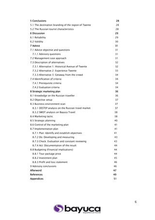 6
5 Conclusions 28
5.1 The destination branding of the region of Twente 28
5.2 The Russian tourist characteristics 28
6 Discussion 29
6.1 Reliability 29
6.2 Validity 30
7 Advice 31
7.1 Advice objective and questions 31
7.1.1 Advisory questions 31
7.2 Management case approach 31
7.3 Description of alternatives 32
7.3.1 Alternative 1: Historical Avenue of Twente 32
7.3.2 Alternative 2: Experience Twente 33
7.3.3 Alternative 3: Getaway from the crowd 34
7.4 Identification of criteria 34
7.4.1 Prerequisite criteria 34
7.4.2 Evaluation criteria 34
8 Strategic marketing plan 36
8.1 Knowledge on the Russian traveller 36
8.2 Objective setup 37
8.3 Business environment scan 37
8.3.1 DESTEP analysis on the Russian travel market 37
8.3.2 SWOT analysis on Bayuca Travel 38
8.4 Marketing tactic 38
8.5 Strategic planning 40
8.6 Control of the marketing plan 41
8.7 Implementation plan 41
8.7.1 Plan: Identify and establish objectives 41
8.7.2 Do: Developing and measuring 43
8.7.3 Check: Evaluation and constant reviewing 43
8.7.4 Act: Documentation of the result 44
8.8 Budgeting (Financial implications) 44
8.8.1 Tour package price 44
8.8.2 Investment plan 45
8.8.3 Profit and loss statement 46
9 Advisory conclusions 46
Afterword 47
References 49
Appendices 51
 