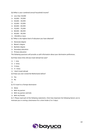 61
Q.6 What is your combined annual household income?
 Less than 30,000
 30,000 – 39,999
 40,000 – 49,999
 50,000 – 59,999
 60,000 – 69,999
 70,000 – 79,999
 80,000 – 89,999
 90,000 – 99,999
 100,000 or more
Q.7 What is the highest level of education you have obtained?
 Doctorate degree
 Master's degree
 Bachelor degree
 Secondary education
 Primary education
The following questions will provide us with information about your destination preferences.
Q.8 How many times did you travel abroad last year?
 1 time
 2 times
 3 times
 4+ times
 I don't travel abroad
Q.9 Have you ever visited the Netherlands before?
 Yes
 No

Q.10 I travel to a foreign destination:
 Alone
 With my partner
 With my partner and kids
 With my friends
Q.11 Please read each of the following statements. Click how important the following factors are to
motivate you in visiting a destination for a short brake (2 to 3 days):
 