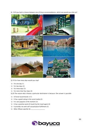 66
Q. 18 If you had to choose between one of those accommodations, which one would you click on?
Q.19 For how many days would you stay?
 For one day (1)
 For two days (2)
 For three days (3)
 For more than four days (4)
Q.20 The reason why I choose a particular destination is because: One answer is possible
 A friend recommends it (1)
 It has a good rating in the social media (2)
 It is very popular at the moment (3)
 It has a positive word of mouth by the travel agent (4)
 It provides me with self-actualization fulfillment (5)
 Other (Please specify) (6) ____________________
 