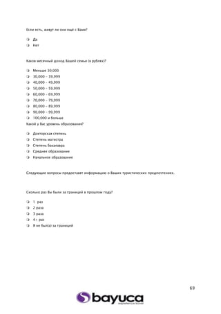 69
Если есть, живут ли они ещё с Вами?
 Да
 Нет
Каков месячный доход Вашей семьи (в рублях)?
 Меньше 30,000
 30,000 – 39,999
 40,000 – 49,999
 50,000 – 59,999
 60,000 – 69,999
 70,000 – 79,999
 80,000 – 89,999
 90,000 – 99,999
 100,000 и больше
Какой у Вас уровень образования?
 Докторская степень
 Степень магистра
 Степень бакалавра
 Среднее образование
 Начальное образование
Следующие вопросы предоставят информацию о Ваших туристических предпочтениях.
Сколько раз Вы были за границей в прошлом году?
 1 раз
 2 раза
 3 раза
 4+ раз
 Я не был(а) за границей
 
