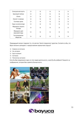 73
Сельская местность     
Красивый пейзаж     
Отели     
Ночлег и завтрак     
Гостевые дома     
Езда на велосипеде     
Маршруты пешего
похода
    
Маршруты для
верховой езды
    
Гостеприимное
общество
    
Предыдущий вопрос содержит то, что регион Твенте предлагает туристам. Считаете ли Вы, что
Ваши желания совпадают с предлагаемыми вариантами отдыха?
 Совсем не согласен
 Не согласен
 Еще не решил
 Согласен
 Полностью согласен
Если бы Вам предложили один из этих видов деятельности, какой бы Вы выбрали? Нажмите на
изображение, которое Вам нравится больше всего.
 