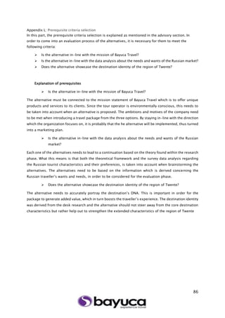 86
Appendix L: Prerequisite criteria selection
In this part, the prerequisite criteria selection is explained as mentioned in the advisory section. In
order to come into an evaluation process of the alternatives, it is necessary for them to meet the
following criteria:
 Is the alternative in-line with the mission of Bayuca Travel?
 Is the alternative in-line with the data analysis about the needs and wants of the Russian market?
 Does the alternative showcase the destination identity of the region of Twente?
Explanation of prerequisites
 Is the alternative in-line with the mission of Bayuca Travel?
The alternative must be connected to the mission statement of Bayuca Travel which is to offer unique
products and services to its clients. Since the tour operator is environmentally conscious, this needs to
be taken into account when an alternative is proposed. The ambitions and motives of the company need
to be met when introducing a travel package from the three options. By staying in-line with the direction
which the organization focuses on, it is probably that the he alternative will be implemented, thus turned
into a marketing plan.
 Is the alternative in-line with the data analysis about the needs and wants of the Russian
market?
Each one of the alternatives needs to lead to a continuation based on the theory found within the research
phase. What this means is that both the theoretical framework and the survey data analysis regarding
the Russian tourist characteristics and their preferences, is taken into account when brainstorming the
alternatives. The alternatives need to be based on the information which is derived concerning the
Russian traveller’s wants and needs, in order to be considered for the evaluation phase.
 Does the alternative showcase the destination identity of the region of Twente?
The alternative needs to accurately portray the destination’s DNA. This is important in order for the
package to generate added value, which in turn boosts the traveller’s experience. The destination identity
was derived from the desk research and the alternative should not steer away from the core destination
characteristics but rather help out to strengthen the extended characteristics of the region of Twente
 