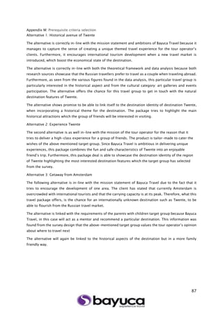 87
Appendix M: Prerequisite criteria selection
Alternative 1: Historical avenue of Twente
The alternative is correctly in-line with the mission statement and ambitions of Bayuca Travel because it
manages to capture the sense of creating a unique themed travel experience for the tour operator’s
clients. Furthermore, it encourages international tourism development when a new travel market is
introduced, which boost the economical state of the destination.
The alternative is correctly in-line with both the theoretical framework and data analysis because both
research sources showcase that the Russian travellers prefer to travel as a couple when traveling abroad.
Furthermore, as seen from the various figures found in the data analysis, this particular travel group is
particularly interested in the historical aspect and from the cultural category: art galleries and events
participation. The alternative offers the chance for this travel group to get in touch with the natural
destination features of Twente.
The alternative shows promise to be able to link itself to the destination identity of destination Twente,
when incorporating a historical theme for the destination. The package tries to highlight the main
historical attractions which the group of friends will be interested in visiting.
Alternative 2: Experience Twente
The second alternative is as well in-line with the mission of the tour operator for the reason that it
tries to deliver a high-class experience for a group of friends. The product is tailor-made to cater the
wishes of the above mentioned target group. Since Bayuca Travel is ambitious in delivering unique
experiences, this package combines the fun and safe characteristics of Twente into an enjoyable
friend’s trip. Furthermore, this package deal is able to showcase the destination identity of the region
of Twente highlighting the most interested destination features which the target group has selected
from the survey.
Alternative 3: Getaway from Amsterdam
The following alternative is in-line with the mission statement of Bayuca Travel due to the fact that it
tries to encourage the development of one area. The client has stated that currently Amsterdam is
overcrowded with international tourists and that the carrying capacity is at its peak. Therefore, what this
travel package offers, is the chance for an internationally unknown destination such as Twente, to be
able to flourish from the Russian travel market.
The alternative is linked with the requirements of the parents with children target group because Bayuca
Travel, in this case will act as a mentor and recommend a particular destination. This information was
found from the survey design that the above-mentioned target group values the tour operator’s opinion
about where to travel next
The alternative will again be linked to the historical aspects of the destination but in a more family
friendly way.
 