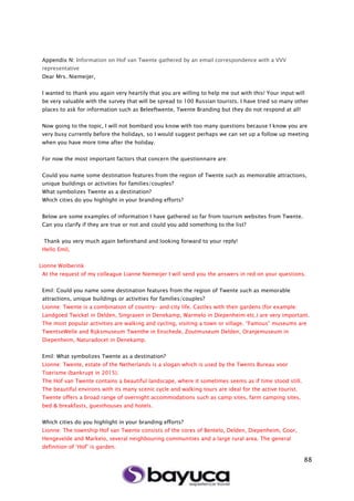 88
Appendix N: Information on Hof van Twente gathered by an email correspondence with a VVV
representative
Dear Mrs. Niemeijer,
I wanted to thank you again very heartily that you are willing to help me out with this! Your input will
be very valuable with the survey that will be spread to 100 Russian tourists. I have tried so many other
places to ask for information such as Beleeftwente, Twente Branding but they do not respond at all!
Now going to the topic, I will not bombard you know with too many questions because I know you are
very busy currently before the holidays, so I would suggest perhaps we can set up a follow up meeting
when you have more time after the holiday.
For now the most important factors that concern the questionnaire are:
Could you name some destination features from the region of Twente such as memorable attractions,
unique buildings or activities for families/couples?
What symbolizes Twente as a destination?
Which cities do you highlight in your branding efforts?
Below are some examples of information I have gathered so far from tourism websites from Twente.
Can you clarify if they are true or not and could you add something to the list?
Thank you very much again beforehand and looking forward to your reply!
Hello Emil,
Lionne Wolberink
At the request of my colleague Lianne Niemeijer I will send you the answers in red on your questions.
Emil: Could you name some destination features from the region of Twente such as memorable
attractions, unique buildings or activities for families/couples?
Lionne: Twente is a combination of country- and city life. Castles with their gardens (for example:
Landgoed Twickel in Delden, Singraven in Denekamp, Warmelo in Diepenheim etc.) are very important.
The most popular activities are walking and cycling, visiting a town or village. “Famous” museums are
TwentseWelle and Rijksmuseum Twenthe in Enschede, Zoutmuseum Delden, Oranjemuseum in
Diepenheim, Naturadocet in Denekamp.
Emil: What symbolizes Twente as a destination?
Lionne: Twente, estate of the Netherlands is a slogan which is used by the Twents Bureau voor
Toerisme (bankrupt in 2015).
The Hof van Twente contains a beautiful landscape, where it sometimes seems as if time stood still.
The beautiful environs with its many scenic cycle and walking tours are ideal for the active tourist.
Twente offers a broad range of overnight accommodations such as camp sites, farm camping sites,
bed & breakfasts, guesthouses and hotels.
Which cities do you highlight in your branding efforts?
Lionne: The township Hof van Twente consists of the cores of Bentelo, Delden, Diepenheim, Goor,
Hengevelde and Markelo, several neighbouring communities and a large rural area. The general
definition of ‘Hof’ is garden.
 