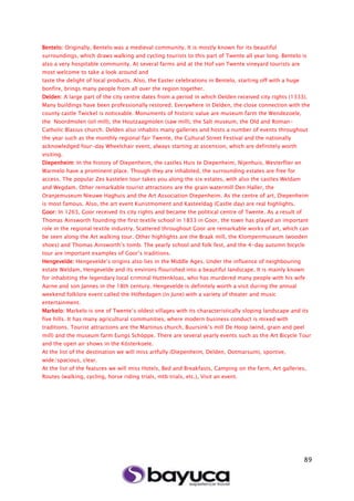 89
Bentelo: Originally, Bentelo was a medieval community. It is mostly known for its beautiful
surroundings, which draws walking and cycling tourists to this part of Twente all year long. Bentelo is
also a very hospitable community. At several farms and at the Hof van Twente vineyard tourists are
most welcome to take a look around and
taste the delight of local products. Also, the Easter celebrations in Bentelo, starting off with a huge
bonfire, brings many people from all over the region together.
Delden: A large part of the city centre dates from a period in which Delden received city rights (1333).
Many buildings have been professionally restored. Everywhere in Delden, the close connection with the
county castle Twickel is noticeable. Monuments of historic value are museum farm the Wendezoele,
the Noordmolen (oil mill), the Houtzaagmolen (saw mill), the Salt museum, the Old and Roman-
Catholic Blasius church. Delden also inhabits many galleries and hosts a number of events throughout
the year such as the monthly regional fair Twente, the Cultural Street Festival and the nationally
acknowledged four-day Wheelchair event, always starting at ascension, which are definitely worth
visiting.
Diepenheim: In the history of Diepenheim, the castles Huis te Diepenheim, Nijenhuis, Westerflier en
Warmelo have a prominent place. Though they are inhabited, the surrounding estates are free for
access. The popular Zes kastelen tour takes you along the six estates, with also the castles Weldam
and Wegdam. Other remarkable tourist attractions are the grain watermill Den Haller, the
Oranjemuseum Nieuwe Haghuis and the Art Association Diepenheim. As the centre of art, Diepenheim
is most famous. Also, the art event Kunstmoment and Kasteeldag (Castle day) are real highlights.
Goor: In 1263, Goor received its city rights and became the political centre of Twente. As a result of
Thomas Ainsworth founding the first textile school in 1833 in Goor, the town has played an important
role in the regional textile industry. Scattered throughout Goor are remarkable works of art, which can
be seen along the Art walking tour. Other highlights are the Braak mill, the Klompenmuseum (wooden
shoes) and Thomas Ainsworth’s tomb. The yearly school and folk fest, and the 4-day autumn bicycle
tour are important examples of Goor’s traditions.
Hengevelde: Hengevelde’s origins also lies in the Middle Ages. Under the influence of neighbouring
estate Weldam, Hengevelde and its environs flourished into a beautiful landscape. It is mainly known
for inhabiting the legendary local criminal Huttenkloas, who has murdered many people with his wife
Aarne and son Jannes in the 18th century. Hengevelde is definitely worth a visit during the annual
weekend folklore event called the Höftedagen (in June) with a variety of theater and music
entertainment.
Markelo: Markelo is one of Twente’s oldest villages with its characteristically sloping landscape and its
five hills. It has many agricultural communities, where modern business conduct is mixed with
traditions. Tourist attractions are the Martinus church, Buursink’s mill De Hoop (wind, grain and peel
mill) and the museum farm Eungs Schöppe. There are several yearly events such as the Art Bicycle Tour
and the open air shows in the Kösterkoele.
At the list of the destination we will miss artfully (Diepenheim, Delden, Ootmarsum), sportive,
wide/spacious, clear.
At the list of the features we will miss Hotels, Bed and Breakfasts, Camping on the farm, Art galleries,
Routes (walking, cycling, horse riding trials, mtb trials, etc.), Visit an event.
 