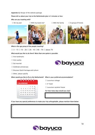 92
Appendix Q: Design of the website package
Please tell us about your trip to the Netherlands plan in 5 minutes or less:
Who are you traveling with?
☐ On my own ☐ With my loved one* ☐ With the family ☐ A group of friends
What is the age group of the people traveling?
☐ 3 – 15 ☐ 16 – 26 ☐ 26 – 45 ☐46 – 70 ☐ above 70
What would you like to do there? More than one option is possible.
☐ Visit landmarks
☐ Visit castles
☐ Get married
☐ Celebrate anniversary
☐ Discover Dutch heritage and culture
☐ Other, please specify
When would you like to fly to the Netherlands? What is your preferred accommodation?
☐ Luxurious cottage
☐ 4* hotel
☐ Luxurious vacation house
For how many days would you stay?
If you have any special preferences to make your trip unforgettable, please mention them below:
 