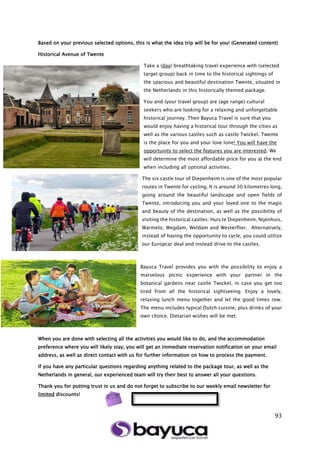 93
Based on your previous selected options, this is what the idea trip will be for you! (Generated content)
Historical Avenue of Twente
Take a (day) breathtaking travel experience with (selected
target group) back in time to the historical sightings of
the spacious and beautiful destination Twente, situated in
the Netherlands in this historically themed package.
You and (your travel group) are (age range) cultural
seekers who are looking for a relaxing and unforgettable
historical journey. Then Bayuca Travel is sure that you
would enjoy having a historical tour through the cities as
well as the various castles such as castle Twickel. Twente
is the place for you and your love lone! You will have the
opportunity to select the features you are interested. We
will determine the most affordable price for you at the end
when including all optional activities.
The six castle tour of Diepenheim is one of the most popular
routes in Twente for cycling. It is around 30 kilometres long,
going around the beautiful landscape and open fields of
Twente, introducing you and your loved one to the magic
and beauty of the destination, as well as the possibility of
visiting the historical castles: Huis te Diepenheim, Nijenhuis,
Warmelo, Wegdam, Weldam and Westerflier. Alternatively,
instead of having the opportunity to cycle, you could utilize
our Europcar deal and instead drive to the castles.
Bayuca Travel provides you with the possibility to enjoy a
marvelous picnic experience with your partner in the
botanical gardens near castle Twickel, in case you get too
tired from all the historical sightseeing. Enjoy a lovely,
relaxing lunch menu together and let the good times row.
The menu includes typical Dutch cuisine, plus drinks of your
own choice. Dietarian wishes will be met.
When you are done with selecting all the activities you would like to do, and the accommodation
preference where you will likely stay, you will get an immediate reservation notification on your email
address, as well as direct contact with us for further information on how to process the payment.
If you have any particular questions regarding anything related to the package tour, as well as the
Netherlands in general, our experienced team will try their best to answer all your questions.
Thank you for putting trust in us and do not forget to subscribe to our weekly email newsletter for
limited discounts!
 