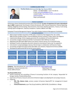 CURRICULUM VITAE
Partha Dutta [CA, B.com (H), Mgt. Prg. Finance-IIM K]
Mobile : +91 9836759086 / + 221 77 33 202 31
E-mail: parthadutta909@gmail.com
LinkedIn Profile: http://www.linkedin.com/pub/partha-
dutta/1a/355/99
Skype- parthadutta99
PROFILE SUMMARY
Performance driven Chartered Accountant (CA), B.Com (H) with 12 years of experience (6.3 years international
exp. in MNC conglomerate-Tata Group) in Finance & Accounts, MIS, Financial Statements, Financial Reporting,
Auditing, Budgeting and Forecasting, Internal Control, Cost Control, Banking operations, Treasury, Fund raising,
working capital management., Statutory Compliance, Taxation, M&A & Team Mgt.
Completed “Financial Management Program” from IIM -K (Indian Institute of Management, Kozhikode)
ACCOMPLISHMENTS
• M & A project handled: Acquisition of 70% stake in Unitech by Tata Singapore Pte. Ltd. in 2015.
M&A activities handled includes: Financial Modeling, Business valuation, Project report, Due diligence
• Implemented eMerge: Online mapping, generation & consolidation of Financial Statements.
• Successfully arranged a facility (Fund & Non Fund based) of USD 4 MN from Eco Bank.
• Negotiated with BICIS Bank (BNP Paribus) and reduces interest rate by 2 % on overdraft facility.
• Developed Transfer pricing policy document relevant to International Trade as per Tax regulations.
• Instrumental in preparing Budgets, Business Plans & Capex in collaboration with Business Heads.
• Successfully managed Exim Bank Facility USD 9 MN: Limit utilization, Repayment & Interest (LIBOR)
• Developed & implemented SOP & internal control systems
CORE COMPETENCES
PROFESSIONAL EXPERIENCE
Company: Tata International Ltd. www.tatainternational.com. www.tataafrica.com
Designation: Financial Controller (FC) Reporting to: CFO
Period: 2009 to Present Location: Africa- Senegal
Key Responsibility Areas:
• Overall monitoring and controlling of finance & accounting functions of the company. Responsible for
Senegal, Gambia, Conakry & Mauritania.
• Supervision of Finance, Accounts and control of General Ledgers and adopting the cost savings measures.
• Preparing :
o MIS, P&L, Balance sheet, variance analysis & Business Reports/PPT for management & board
meetings.
o Financial Statements as per Tata Group Guidelines, GAAP & IFRS. Consolidation e- Merge.
Page 1 of 4 / CV-Partha Dutta
 