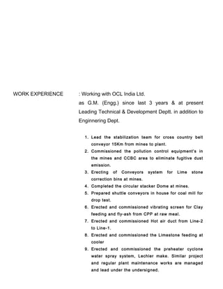 WORK EXPERIENCE : Working with OCL India Ltd.
as G.M. (Engg.) since last 3 years & at present
Leading Technical & Development Deptt. in addition to
Enginnering Dept.
1. Lead the stabilization team for cross country belt
conveyor 15Km from mines to plant.
2. Commissioned the pollution control equipment’s in
the mines and CCBC area to eliminate fugitive dust
emission.
3. Erecting of Conveyors system for Lime stone
correction bins at mines.
4. Completed the circular stacker Dome at mines.
5. Prepared shuttle conveyors in house for coal mill for
drop test.
6. Erected and commissioned vibrating screen for Clay
feeding and fly-ash from CPP at raw meal.
7. Erected and commissioned Hot air duct from Line-2
to Line-1.
8. Erected and commissioned the Limestone feeding at
cooler
9. Erected and commissioned the preheater cyclone
water spray system, Lechler make. Similar project
and regular plant maintenance works are managed
and lead under the undersigned.
 