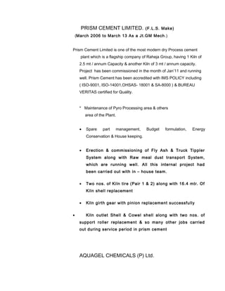 PRISM CEMENT LIMITED. (F.L.S. Make)
(March 2006 to March 13 As a Jt.GM Mech.)
Prism Cement Limited is one of the most modern dry Process cement
plant which is a flagship company of Raheja Group, having 1 Kiln of
2.5 mt / annum Capacity & another Kiln of 3 mt / annum capacity.
Project has been commissioned in the month of Jan’11 and running
well. Prism Cement has been accredited with IMS POLICY including
( ISO-9001, ISO-14001,OHSAS- 18001 & SA-8000 ) & BUREAU
VERITAS certified for Quality.
* Maintenance of Pyro Processing area & others
area of the Plant.
• Spare part management, Budget formulation, Energy
Conservation & House keeping.
• Erection & commissioning of Fly Ash & Truck Tippler
System along with Raw meal dust transport System,
which are running well. All this internal project had
been carried out with in – house team.
• Two nos. of Kiln tire (Pair 1 & 2) along with 16.4 mtr. Of
Kiln shell replacement
• Kiln girth gear with pinion replacement successfully
• Kiln outlet Shell & Cowel shell along with two nos. of
support roller replacement & so many other jobs carried
out during service period in prism cement
AQUAGEL CHEMICALS (P) Ltd.
 