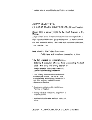 * Looking after all type of Mechanical Activity of the plant
ADITYA CEMENT LTD.
( A UNIT OF GRASIM INDUSTRIES LTD.) (Krupp Polysius)
(March 1993 to January 2000) As Dy. Chief Engineer to Dy.
Manager
Aditya Cement is one of the modern dry Process cement plant of 1.5
mtpa capacity of Aditya Birla group of companies Ltd. Aditya Cement
has been accredited with ISO 9001-2000 & UKAS Quality certification,
TPM, ISO14001,DNV
* I have joined in this Project from green
Field stage and completed the project in time.
* My-Self engaged for project planning,
Ordering & execution of whole Pyro- processing, Vertical
Coal Mill along with Utility Section of
Whole Plant & the same had been
Commissioned in stipulated time.
* I was looking after maintenance of vertical
Raw Mill (300 TPH) & Coal Mill (40 TPH)
Capacity along with main bag house and its
aux. Also assisting my HOD to make
Spare parts planning.
* Spare parts procurement & maintenance
Planning of the plant
* Dealing with Sub-contractor & preparation of
Inventory control.
* Implementation of TPM, RAMCO, ISO-9001,
14001.
CEMENT CORPORATION OF GUJRAT LTD.(FLS)
 