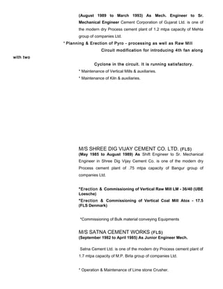 (August 1989 to March 1993) As Mech. Engineer to Sr.
Mechanical Engineer Cement Corporation of Gujarat Ltd. is one of
the modern dry Process cement plant of 1.2 mtpa capacity of Mehta
group of companies Ltd.
* Planning & Erection of Pyro - processing as well as Raw Mill
Circuit modification for introducing 4th fan along
with two
Cyclone in the circuit. It is running satisfactory.
* Maintenance of Vertical Mills & auxiliaries.
* Maintenance of Kiln & auxiliaries.
M/S SHREE DIG VIJAY CEMENT CO. LTD. (FLS)
(May 1985 to August 1989) As Shift Engineer to Sr. Mechanical
Engineer in Shree Dig Vijay Cement Co. is one of the modern dry
Process cement plant of .75 mtpa capacity of Bangur group of
companies Ltd.
*Erection & Commissioning of Vertical Raw Mill LM - 36/40 (UBE
Loesche)
*Erection & Commissioning of Vertical Coal Mill Atox - 17.5
(FLS Denmark)
*Commissioning of Bulk material conveying Equipments
M/S SATNA CEMENT WORKS (FLS)
(September 1982 to April 1985) As Junior Engineer Mech.
Satna Cement Ltd. is one of the modern dry Process cement plant of
1.7 mtpa capacity of M.P. Birla group of companies Ltd.
* Operation & Maintenance of Lime stone Crusher.
 