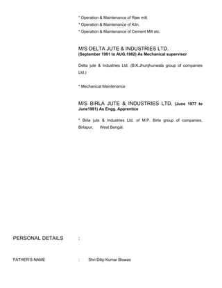 * Operation & Maintenance of Raw mill.
* Operation & Maintenance of Kiln.
* Operation & Maintenance of Cement Mill etc.
M/S DELTA JUTE & INDUSTRIES LTD.
(September 1981 to AUG.1982) As Mechanical supervisor
Delta jute & Industries Ltd. (B.K.Jhunjhunwala group of companies
Ltd.)
* Mechanical Maintenance
M/S BIRLA JUTE & INDUSTRIES LTD. (June 1977 to
June1981) As Engg. Apprentice
* Birla jute & Industries Ltd. of M.P. Birla group of companies,
Birlapur, West Bengal.
PERSONAL DETAILS :
FATHER’S NAME : Shri Dilip Kumar Biswas
 