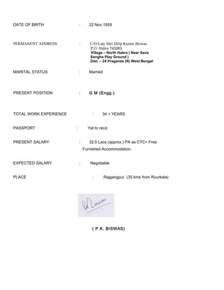 DATE OF BIRTH : 22 Nov.1959
PERMANENT ADDRESS : C/O Late Shri Dilip Kumar Biswas
P.O. Habra 743263
Village – North Habra ( Near Sava
Sangha Play Ground )
Dist. – 24 Praganas (N) West Bengal
MARITAL STATUS : Married
PRESENT POSITION : G M (Engg.)
TOTAL WORK EXPERIENCE : 34 + YEARS
PASSPORT : Yet to recd.
PRESENT SALARY : 32.5 Lacs (approx.) PA as CTC+ Free
Furnished Accommodation.
EXPECTED SALARY : Negotiable
PLACE : Rajgangpur. (35 kms from Rourkela)
( P.K. BISWAS)
 