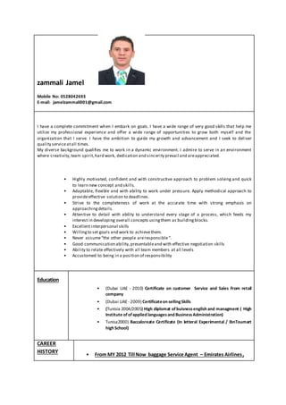 zammali Jamel 
Mobile No: 0528042693 
E-mail: jamelzammali001@gmail.com 
I have a complete commitment when I embark on goals. I have a wide range of very good skills that help me 
utilize my professional experience and offer a wide range of opportunities to grow both myself and the 
organization that I serve. I have the ambition to guide my growth and advancement and I seek to deliver 
quality service at all times. 
My diverse background qualifies me to work in a dynamic environment. I admire to serve in an environment 
where creativity, team spirit, hard work, dedication and sincerity prevail and are appreciated. 
• Highly motivated, confident and with constructive approach to problem solving and quick 
to learn new concept and skills. 
• Adaptable, flexible and with ability to work under pressure. Apply methodical approach to 
provide effective solution to deadlines. 
• Strive to the completeness of work at the accurate time with strong emphasis on 
approaching details. 
• Attentive to detail with ability to understand every stage of a process, which feeds my 
interest in developing overall concepts using them as building blocks. 
• Excellent interpersonal skills 
• Willing to set goals and work to achieve them. 
• Never assume “the other people are responsible “. 
• Good communication ability, presentable and with effective negotiation skills 
• Ability to relate effectively with all team members at all levels 
• Accustomed to being in a position of responsibility 
Education 
• (Dubai UAE - 2010) Certificate on customer Service and Sales From retail 
company 
• (Dubai UAE - 2009) Certificate on selling Skills 
• (Tunisia 2004/2005) High diplomat of buisness english and managment ( High 
Institute of of applied languages and Business Administration) 
• Tunisa2000) Baccaloreate Certificate (In letteral Experimental / IbnToumart 
high School) 
CAREER 
HISTORY 
• From MY 2012 Till Now baggage Service Agent – Emirates Airlines , 
 