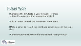 Future Work
Complete the RPL tests in your network for more
settings(frequencies, time, number of motes).
Add a sensor to track the movement in the stairs.
Make a script to restart the client and server motes in the same
time.
Communication between different network layer protocols.
 