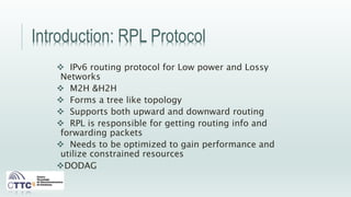 Introduction: RPL Protocol
 IPv6 routing protocol for Low power and Lossy
Networks
 M2H &H2H
 Forms a tree like topology
 Supports both upward and downward routing
 RPL is responsible for getting routing info and
forwarding packets
 Needs to be optimized to gain performance and
utilize constrained resources
DODAG
 