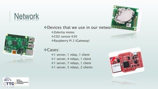 Network
Devices that we use in our network:
Zolertia motes
CO2 sensor K30
Raspberry Pi 2 (Gateway)
Cases:
1 server, 1 relay, 1 client
1 server, 4 relays, 1 client
1 server, 7 relays, 1 client
1 server, 5 relays, 2 clients
 