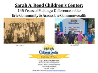 Sarah A. Reed Children’s Center:
145 YearsofMaking a Differencein the
Erie Community& Across theCommonwealth
1871-1872 2016-2017
Celebrating 145 Years!
Gary L. Bukowski, MA, CFRE
Associate VP of Development
Sarah A. Reed Children’s Center
2445 West 34th Street
Erie, PA 16506
(814) 835-7602 or GBukowski@SarahReed.org
 