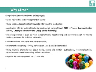 3
Why 4Tree?
• Single Point of Contact for the entire project;
• Know how in HR and development of teams;
• Using sales and coaching techniques to interview the candidates;
• Application of international tools standardized at national level: PCM – Process Communication
Model, Life Styles Inventory and Group Styles Inventory;
• Broad experience of over 15 years in recruitment, headhunting and executive search for middle
and top positions for different industries;
• Solid know how about the recruitment market;
• Permanent networking – every person over 18 is o possible candidate;
• Using multiple channels like: social media, online and written publications, recommendations,
workshops of career counselling to find candidates.
• Internal database with over 15000 contacts.
 