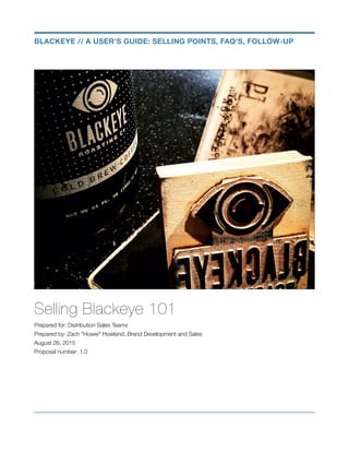 Selling Blackeye 101
Prepared for: Distribution Sales Teams
Prepared by: Zach "Howie" Howland, Brand Development and Sales
August 26, 2015
Proposal number: 1.0
BLACKEYE // A USER'S GUIDE: SELLING POINTS, FAQ'S, FOLLOW-UP
 