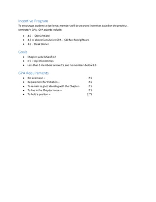 Incentive Program
To encourage academicexcellence,memberswill be awardedincentivesbasedonthe previous
semester’sGPA. GPA awardsinclude:
 4.0 - $40 GiftCard
 3.5 or above Cumulative GPA - $10 fast foodgiftcard
 3.0 - SteakDinner
Goals
 Chapter-wideGPA of 3.2
 IFC – top 3 fraternities
 Lessthan 5 membersbelow 2.5,andno membersbelow2.0
GPA Requirements
 Bid extension – 2.5
 Requirement for Initiation – 2.5
 To remain in good standingwith the Chapter - 2.5
 To live in the Chapter house – 2.5
 To hold a position – 2.75
 