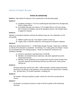 Gamma Xi Chapter By-Laws
Article 16: Scholarship
Section 1: (Description of study hour tiers, summarized on the preceding page)
Section 2:
a) Candidates will begin in Tier IV to establish good study habits from the beginning
of their college careers.
b) A Candidate who does not achieve a 1.75 or higher GPA on a 4.0 scale, during
their semester of Candidacy, will not be allowed to remain in the Chapter House
or appeal for initiation.
Section 3:
Members on Academic Probation will have the ability to move up 1 tier, dependent on mid-
term grades.
a) Midterm grades must be 3.0 or higher in order to move up.
b) Knights under a 2.00 GPA at Mid-term will be placed on Academic Probation.
Section 4:
Study hours will be enforced from 7 – 11 PM Sunday through Thursday. Study hours is defined
as a block of time devoted to schoolwork. No drinking, TV, or video games are allowed. Visitors
are not allowed unless for studying purposes. Breaks are allowed for intramurals and
mandatory meetings.
a) All House study break is permitted from 9-9:30 PM.
b) Members are allowed to break study hours only when approved by current
Scholarship Chairman.
c) Members will be allowed to use on campus help sessions in place of study hours
only when approved by Scholarship Chairman e.g. office hours, lead sessions,
tutoring etc.
Section 5:
All House quiet hours will be from 7 PM - 7 AM to promote a quality study environment.
Quiet hours are defined as the prohibition of any disturbance to anyone who is studying
e.g. - No loud music, TV on while roommate is studying, etc.
Section 6:
All members shall post schedules on doors before the start of the second week of
classes.
Section 7:
All members are required to present a copy of mid-term grades to the Scholarship
Chairman.
 