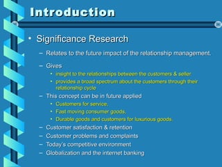 IntroductionIntroduction
• Significance ResearchSignificance Research
– Relates to the future impact of the relationship management.Relates to the future impact of the relationship management.
– GivesGives
• insight to the relationships between the customers & sellerinsight to the relationships between the customers & seller
• provides a broad spectrum about the customers through theirprovides a broad spectrum about the customers through their
relationship cyclerelationship cycle
– This concept can be in future appliedThis concept can be in future applied
• Customers for service,Customers for service,
• Fast moving consumer goods,Fast moving consumer goods,
• Durable goods and customers for luxurious goods.Durable goods and customers for luxurious goods.
– Customer satisfaction & retentionCustomer satisfaction & retention
– Customer problems and complaintsCustomer problems and complaints
– Today’s competitive environmentToday’s competitive environment
– Globalization and the internet bankingGlobalization and the internet banking
 