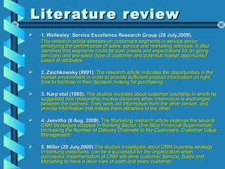 Literature reviewLiterature review
 1. Wellesley: Service Excellence Research Group (28 July,2009).1. Wellesley: Service Excellence Research Group (28 July,2009).
This research article stresses on customers segments in service sectorThis research article stresses on customers segments in service sector
enhancing the performance of sales, service and marketing activities. It alsoenhancing the performance of sales, service and marketing activities. It also
identified that segments could be post (needs and expectations for on goingidentified that segments could be post (needs and expectations for on going
services) and pre-sales (type of customer and potential market opportunity)services) and pre-sales (type of customer and potential market opportunity)
based of attributes.based of attributes.
 2. Zaichkowsky (9991).2. Zaichkowsky (9991). The research article indicates the opportunities in theThe research article indicates the opportunities in the
market environment in order to provide sufficient product information on rightmarket environment in order to provide sufficient product information on right
time to facilitate in their decision making for purchasing.time to facilitate in their decision making for purchasing.
 3. Karp etal (1985).3. Karp etal (1985). The studies revealed about customer courtship in which heThe studies revealed about customer courtship in which he
suggested that relationship involve discovery when information is exchangedsuggested that relationship involve discovery when information is exchanged
between the partners. They seek out information from the other person, andbetween the partners. They seek out information from the other person, and
provide information that makes them attractive to the other.provide information that makes them attractive to the other.
 4. Jeevitha (6 Aug, 2009).4. Jeevitha (6 Aug, 2009). The Marketing research article explores the severalThe Marketing research article explores the several
CRM Strategies adopted in Banking Sector, One-Stop Financial Supermarket,CRM Strategies adopted in Banking Sector, One-Stop Financial Supermarket,
Increasing the Number of Delivery Channels to the Customers, Customer ValueIncreasing the Number of Delivery Channels to the Customers, Customer Value
Management.Management.
 5. Miller (20 July,2009).5. Miller (20 July,2009).The studies investigate about CRM business strategyThe studies investigate about CRM business strategy
in banking institutions can be a successful for the organization whenin banking institutions can be a successful for the organization when
successful implementation of CRM will allow customer Service, Sales andsuccessful implementation of CRM will allow customer Service, Sales and
Marketing to have a clear view of each and every customer.Marketing to have a clear view of each and every customer.
 