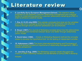 Literature reviewLiterature review
 6. Lee-Kelly Surry European Management School.6. Lee-Kelly Surry European Management School. The research articleThe research article
emphasis on link between customer relationship management and customeremphasis on link between customer relationship management and customer
loyalty by implementing electronic customer relationship marketing (e-CRM) inloyalty by implementing electronic customer relationship marketing (e-CRM) in
order to enhance customer loyalty.order to enhance customer loyalty.
 7. Day, G. S (25 July,2009).7. Day, G. S (25 July,2009).This website concluded that what are the variablesThis website concluded that what are the variables
which help out in managing strong the Customer relationship and what arewhich help out in managing strong the Customer relationship and what are
reasons through which customer satisfaction can be enhanced.reasons through which customer satisfaction can be enhanced.
 8. Dwyer (1987).8. Dwyer (1987).The Journal of Marketing revealed about how the relationshipsThe Journal of Marketing revealed about how the relationships
is developed and maintained between Buyer and Seller through relationshipis developed and maintained between Buyer and Seller through relationship
centric model.centric model.

9. David Aaker (1986).9. David Aaker (1986). . A book on Marketing Research defined the concepts. A book on Marketing Research defined the concepts
related to develop the hypothetical tool for the testing of independent variable.related to develop the hypothetical tool for the testing of independent variable.
 10. Hakansson (1982).10. Hakansson (1982).This book (International Marketing and Purchasing ofThis book (International Marketing and Purchasing of
Industrial Goods) focused on importance of relationship management, CRM inIndustrial Goods) focused on importance of relationship management, CRM in
industry perspective.industry perspective.
 11. Jeevitha (5 Aug, 2009).11. Jeevitha (5 Aug, 2009).The Marketing research article discussed theThe Marketing research article discussed the
impact of CRM in Banking Industry and the Benefits of Using CRM in Bankingimpact of CRM in Banking Industry and the Benefits of Using CRM in Banking
IndustryIndustry
 