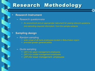 Research MethodologyResearch Methodology
• Research InstrumentResearch Instrument
– Research questionnaireResearch questionnaire
• An economical and an appropriate instrument for posing relevant questions,An economical and an appropriate instrument for posing relevant questions,
and extracting required information, from the sample subjectsand extracting required information, from the sample subjects
• Sampling designSampling design
– Random samplingRandom sampling
• wide range of all bank employees located in Baluchistan regionwide range of all bank employees located in Baluchistan region
• provides greater generalizabilityprovides greater generalizability
– Quota samplingQuota sampling
• ((30%) for upper management employees30%) for upper management employees
• (50%) for middle management employees(50%) for middle management employees
• (20%)for lower management employees(20%)for lower management employees
 