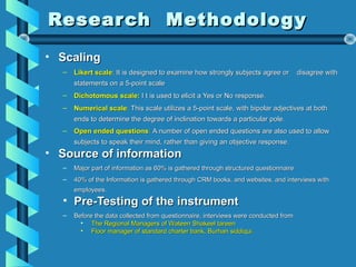 Research MethodologyResearch Methodology
• ScalingScaling
– Likert scaleLikert scale: It is designed to examine how strongly subjects agree or disagree with: It is designed to examine how strongly subjects agree or disagree with
statements on a 5-point scalestatements on a 5-point scale
– Dichotomous scale:Dichotomous scale: I t is used to elicit a Yes or No response.I t is used to elicit a Yes or No response.
– Numerical scaleNumerical scale:: This scale utilizes a 5-point scale, with bipolar adjectives at bothThis scale utilizes a 5-point scale, with bipolar adjectives at both
ends to determine the degree of inclination towards a particular pole.ends to determine the degree of inclination towards a particular pole.
– Open ended questionsOpen ended questions:: A number of open ended questions are also used to allowA number of open ended questions are also used to allow
subjects to speak their mind, rather than giving an objective responsesubjects to speak their mind, rather than giving an objective response..
• Source of informationSource of information
– Major part of information as 60% is gathered through structured questionnaireMajor part of information as 60% is gathered through structured questionnaire
– 40% of the Information is gathered through CRM books, and websites, and interviews with40% of the Information is gathered through CRM books, and websites, and interviews with
employees.employees.
• Pre-Testing of the instrumentPre-Testing of the instrument
– Before the data collected from questionnaire, interviews were conducted fromBefore the data collected from questionnaire, interviews were conducted from
• The Regional Managers of Wateen Shakeel tareenThe Regional Managers of Wateen Shakeel tareen
• Floor manager of standard charter bank, Burhan siddiqui.Floor manager of standard charter bank, Burhan siddiqui.
 