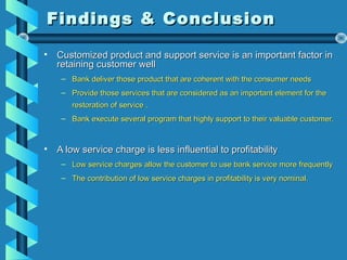 Findings & ConclusionFindings & Conclusion
• Customized product and support service is an important factor inCustomized product and support service is an important factor in
retaining customer wellretaining customer well
– Bank deliver those product that are coherent with the consumer needsBank deliver those product that are coherent with the consumer needs
– Provide those services that are considered as an important element for theProvide those services that are considered as an important element for the
restoration of service .restoration of service .
– Bank execute several program that highly support to their valuable customer.Bank execute several program that highly support to their valuable customer.
• A low service charge is less influential to profitabilityA low service charge is less influential to profitability
– Low service charges allow the customer to use bank service more frequentlyLow service charges allow the customer to use bank service more frequently
– The contribution of low service charges in profitability is very nominal.The contribution of low service charges in profitability is very nominal.
 