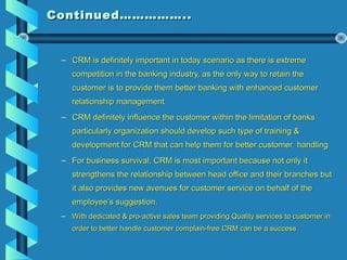 Continued……………..Continued……………..
– CRM is definitely important in today scenario as there is extremeCRM is definitely important in today scenario as there is extreme
competition in the banking industry, as the only way to retain thecompetition in the banking industry, as the only way to retain the
customer is to provide them better banking with enhanced customercustomer is to provide them better banking with enhanced customer
relationship managementrelationship management
– CRM definitely influence the customer within the limitation of banksCRM definitely influence the customer within the limitation of banks
particularly organization should develop such type of training &particularly organization should develop such type of training &
development for CRM that can help them for better customer handlingdevelopment for CRM that can help them for better customer handling
– For business survival, CRM is most important because not only itFor business survival, CRM is most important because not only it
strengthens the relationship between head office and their branches butstrengthens the relationship between head office and their branches but
it also provides new avenues for customer service on behalf of theit also provides new avenues for customer service on behalf of the
employee’s suggestion.employee’s suggestion.
– With dedicated & pro-active sales team providing Quality services to customer inWith dedicated & pro-active sales team providing Quality services to customer in
order to better handle customer complain-free CRM can be a success.order to better handle customer complain-free CRM can be a success.
 