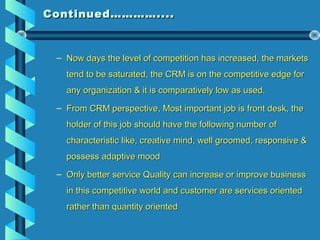 Continued…………....Continued…………....
– Now days the level of competition has increased, the marketsNow days the level of competition has increased, the markets
tend to be saturated, the CRM is on the competitive edge fortend to be saturated, the CRM is on the competitive edge for
any organization & it is comparatively low as used.any organization & it is comparatively low as used.
– From CRM perspective, Most important job is front desk, theFrom CRM perspective, Most important job is front desk, the
holder of this job should have the following number ofholder of this job should have the following number of
characteristic like, creative mind, well groomed, responsive &characteristic like, creative mind, well groomed, responsive &
possess adaptive moodpossess adaptive mood
– Only better service Quality can increase or improve businessOnly better service Quality can increase or improve business
in this competitive world and customer are services orientedin this competitive world and customer are services oriented
rather than quantity orientedrather than quantity oriented
 
