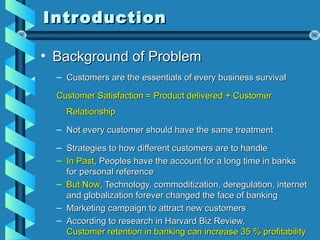 IntroductionIntroduction
• Background of ProblemBackground of Problem
– Customers are the essentials of every business survivalCustomers are the essentials of every business survival
Customer Satisfaction = Product delivered + CustomerCustomer Satisfaction = Product delivered + Customer
RelationshipRelationship
– Not every customer should have the same treatmentNot every customer should have the same treatment
– Strategies to how different customers are to handleStrategies to how different customers are to handle
– In PastIn Past, Peoples have the account for a long time in banks, Peoples have the account for a long time in banks
for personal referencefor personal reference
– But NowBut Now, Technology, commoditization, deregulation, internet, Technology, commoditization, deregulation, internet
and globalization forever changed the face of bankingand globalization forever changed the face of banking
– Marketing campaign to attract new customersMarketing campaign to attract new customers
– According to research in Harvard Biz Review,According to research in Harvard Biz Review,
Customer retention in banking can increase 35 % profitabilityCustomer retention in banking can increase 35 % profitability
 