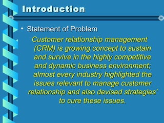 IntroductionIntroduction
• Statement of ProblemStatement of Problem
Customer relationship managementCustomer relationship management
(CRM) is growing concept to sustain(CRM) is growing concept to sustain
and survive in the highly competitiveand survive in the highly competitive
and dynamic business environment;and dynamic business environment;
almost every industry highlighted thealmost every industry highlighted the
issues relevant to manage customerissues relevant to manage customer
relationship and also devised strategies’relationship and also devised strategies’
to cure these issues.to cure these issues.
 