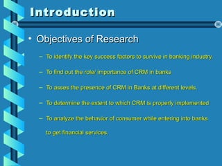 IntroductionIntroduction
• Objectives of ResearchObjectives of Research
– To identify the key success factors to survive in banking industry.To identify the key success factors to survive in banking industry.
– To find out the role/ importance of CRM in banksTo find out the role/ importance of CRM in banks
– To asses the presence of CRM in Banks at different levels.To asses the presence of CRM in Banks at different levels.
– To determine the extent to which CRM is properly implementedTo determine the extent to which CRM is properly implemented
– To analyze the behavior of consumer while entering into banksTo analyze the behavior of consumer while entering into banks
to get financial services.to get financial services.
 