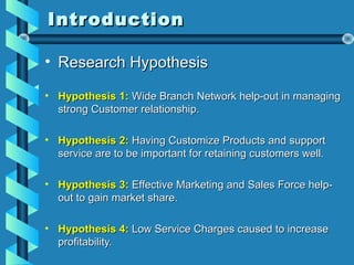 IntroductionIntroduction
• Research HypothesisResearch Hypothesis
• Hypothesis 1:Hypothesis 1: Wide Branch Network help-out in managingWide Branch Network help-out in managing
strong Customer relationship.strong Customer relationship.
• Hypothesis 2:Hypothesis 2: Having Customize Products and supportHaving Customize Products and support
service are to be important for retaining customers well.service are to be important for retaining customers well.
• Hypothesis 3:Hypothesis 3: Effective Marketing and Sales Force help-Effective Marketing and Sales Force help-
out to gain market share.out to gain market share.
• Hypothesis 4:Hypothesis 4: Low Service Charges caused to increaseLow Service Charges caused to increase
profitability.profitability.
 