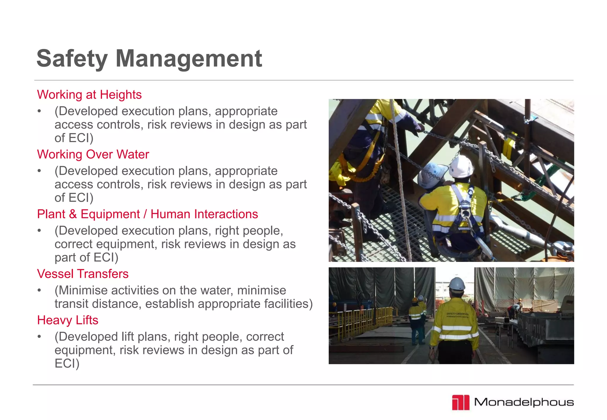 Safety Management
Working at Heights
• (Developed execution plans, appropriate
access controls, risk reviews in design as part
of ECI)
Working Over Water
• (Developed execution plans, appropriate
access controls, risk reviews in design as part
of ECI)
Plant & Equipment / Human Interactions
• (Developed execution plans, right people,
correct equipment, risk reviews in design as
part of ECI)
Vessel Transfers
• (Minimise activities on the water, minimise
transit distance, establish appropriate facilities)
Heavy Lifts
• (Developed lift plans, right people, correct
equipment, risk reviews in design as part of
ECI)
 
