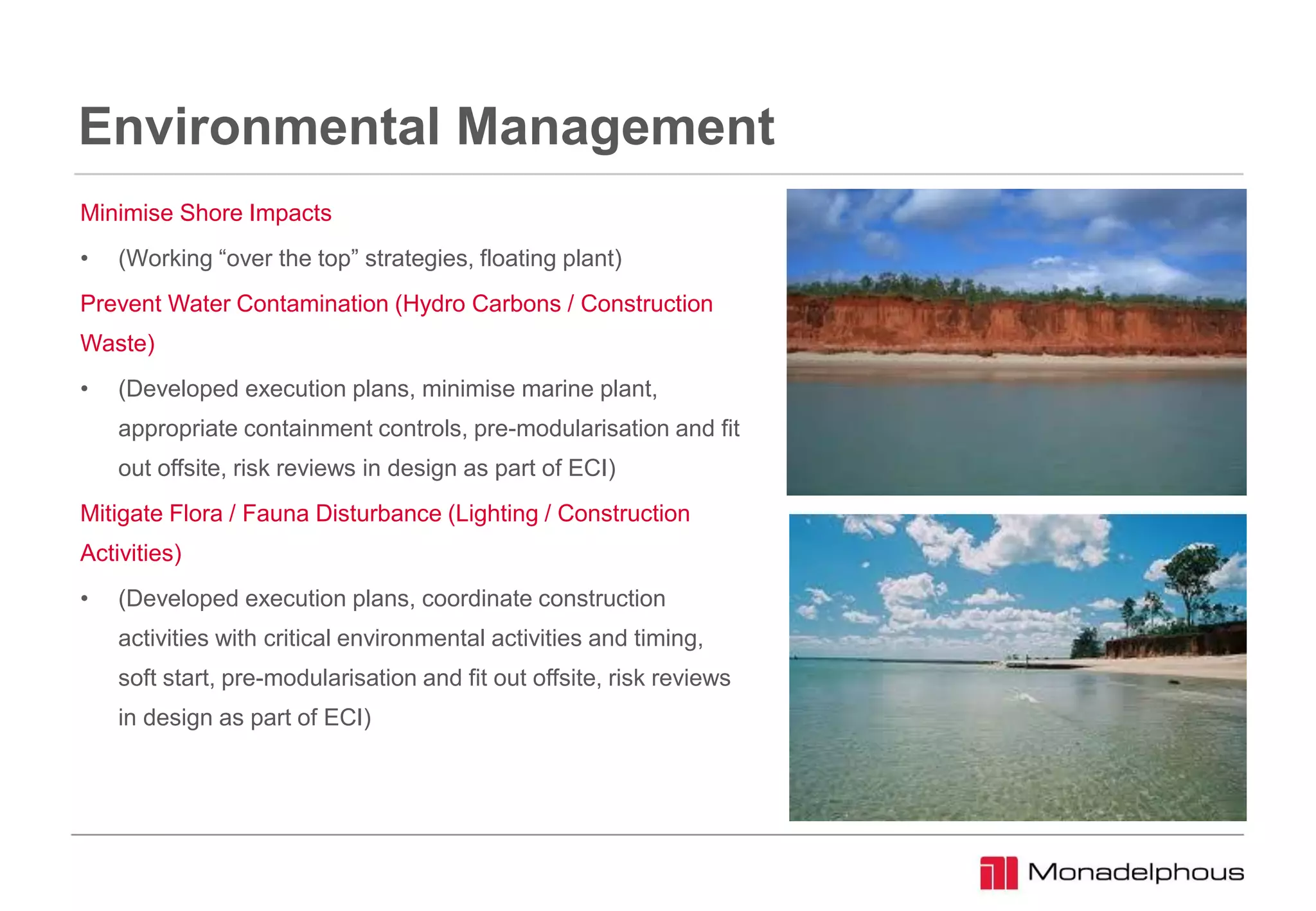 Environmental Management
Minimise Shore Impacts
• (Working “over the top” strategies, floating plant)
Prevent Water Contamination (Hydro Carbons / Construction
Waste)
• (Developed execution plans, minimise marine plant,
appropriate containment controls, pre-modularisation and fit
out offsite, risk reviews in design as part of ECI)
Mitigate Flora / Fauna Disturbance (Lighting / Construction
Activities)
• (Developed execution plans, coordinate construction
activities with critical environmental activities and timing,
soft start, pre-modularisation and fit out offsite, risk reviews
in design as part of ECI)
 