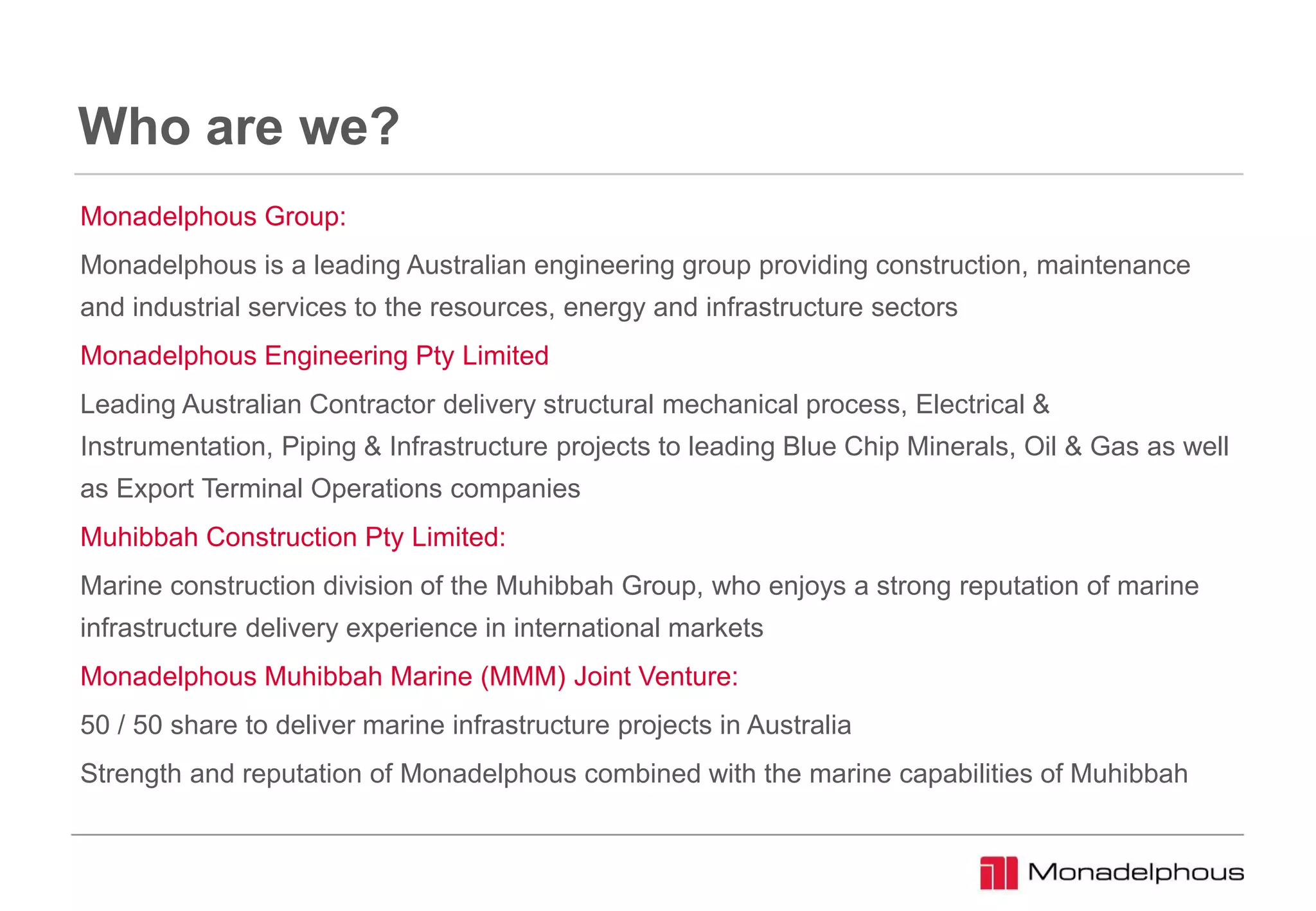 Who are we?
Monadelphous Group:
Monadelphous is a leading Australian engineering group providing construction, maintenance
and industrial services to the resources, energy and infrastructure sectors
Monadelphous Engineering Pty Limited
Leading Australian Contractor delivery structural mechanical process, Electrical &
Instrumentation, Piping & Infrastructure projects to leading Blue Chip Minerals, Oil & Gas as well
as Export Terminal Operations companies
Muhibbah Construction Pty Limited:
Marine construction division of the Muhibbah Group, who enjoys a strong reputation of marine
infrastructure delivery experience in international markets
Monadelphous Muhibbah Marine (MMM) Joint Venture:
50 / 50 share to deliver marine infrastructure projects in Australia
Strength and reputation of Monadelphous combined with the marine capabilities of Muhibbah
 