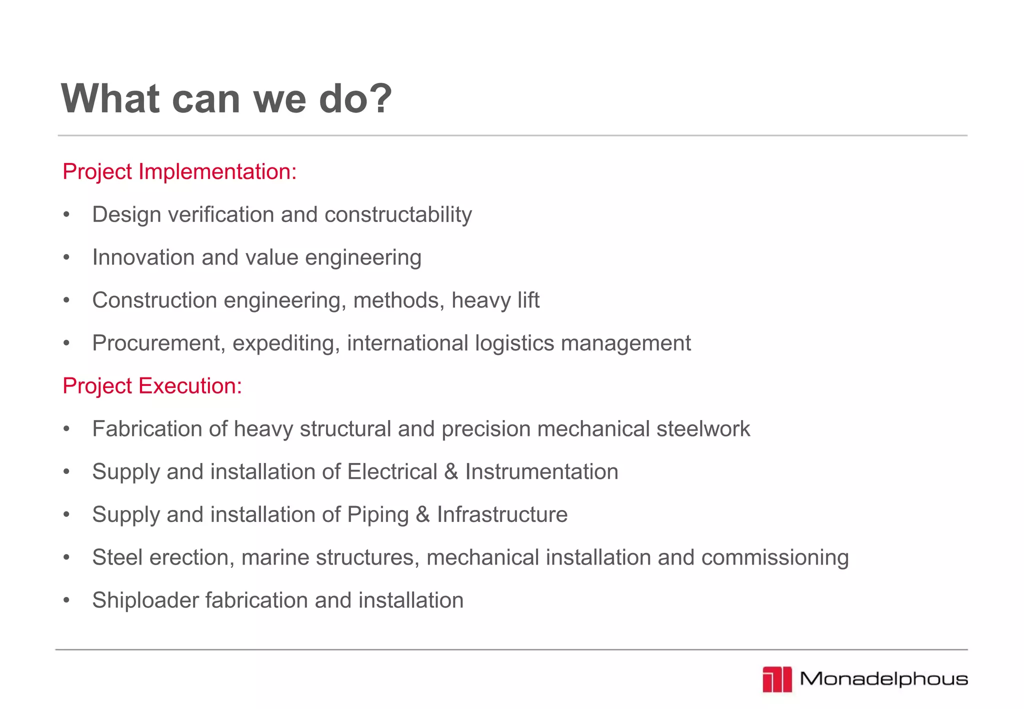 What can we do?
Project Implementation:
• Design verification and constructability
• Innovation and value engineering
• Construction engineering, methods, heavy lift
• Procurement, expediting, international logistics management
Project Execution:
• Fabrication of heavy structural and precision mechanical steelwork
• Supply and installation of Electrical & Instrumentation
• Supply and installation of Piping & Infrastructure
• Steel erection, marine structures, mechanical installation and commissioning
• Shiploader fabrication and installation
 