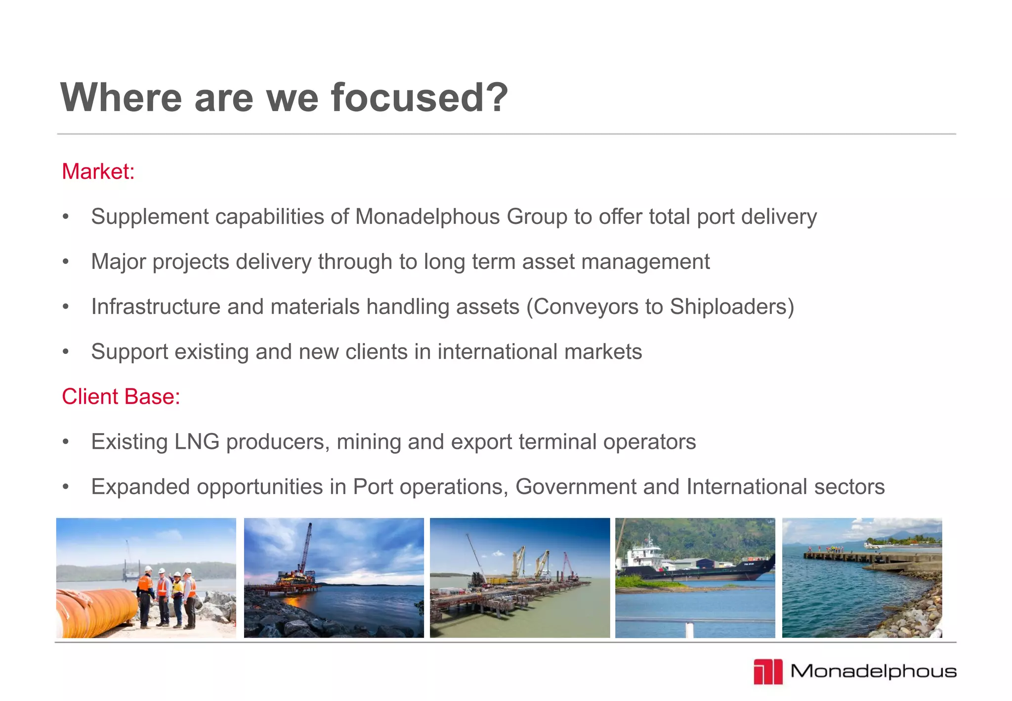 Where are we focused?
Market:
• Supplement capabilities of Monadelphous Group to offer total port delivery
• Major projects delivery through to long term asset management
• Infrastructure and materials handling assets (Conveyors to Shiploaders)
• Support existing and new clients in international markets
Client Base:
• Existing LNG producers, mining and export terminal operators
• Expanded opportunities in Port operations, Government and International sectors
 