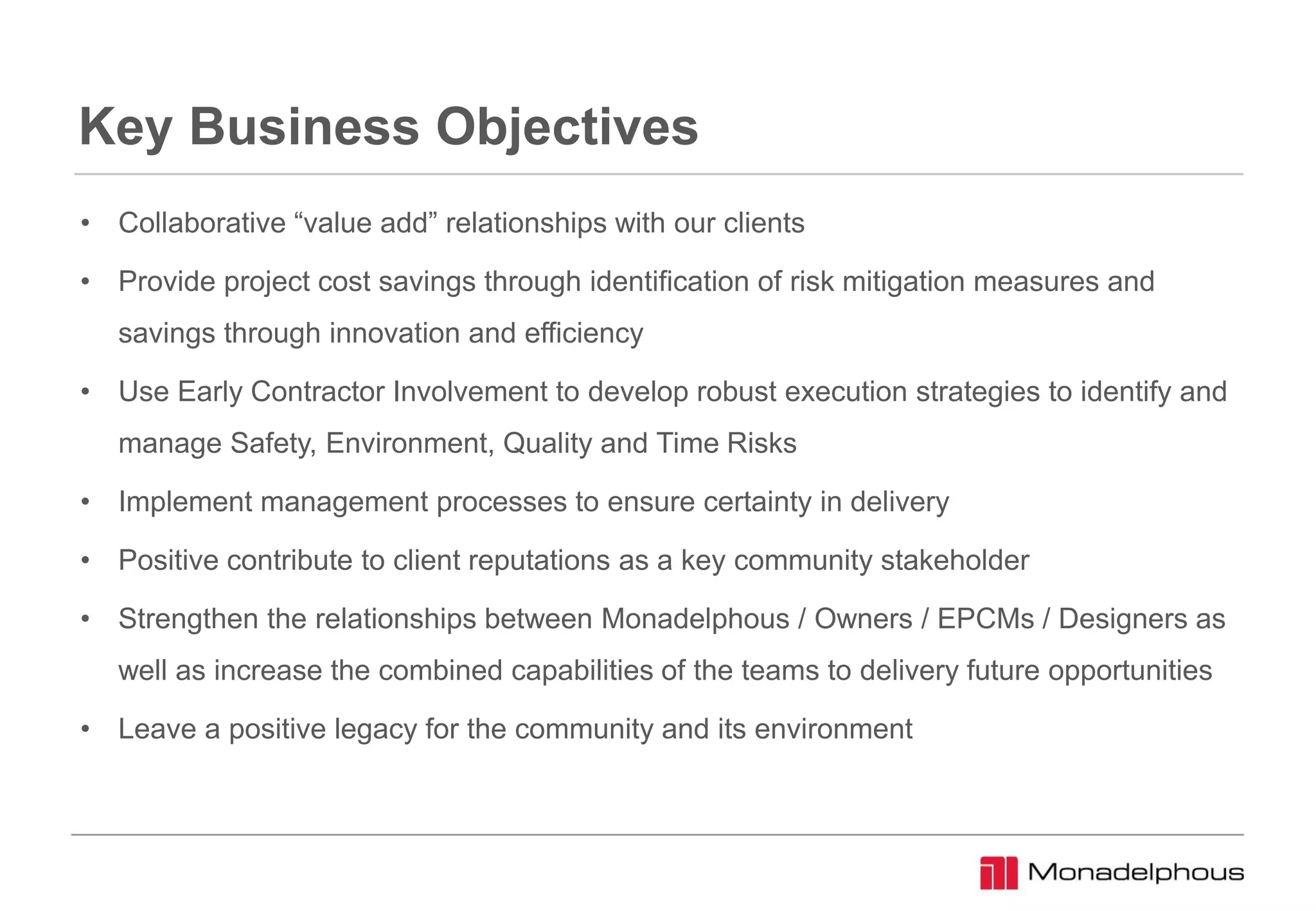Key Business Objectives
• Collaborative “value add” relationships with our clients
• Provide project cost savings through identification of risk mitigation measures and
savings through innovation and efficiency
• Use Early Contractor Involvement to develop robust execution strategies to identify and
manage Safety, Environment, Quality and Time Risks
• Implement management processes to ensure certainty in delivery
• Positive contribute to client reputations as a key community stakeholder
• Strengthen the relationships between Monadelphous / Owners / EPCMs / Designers as
well as increase the combined capabilities of the teams to delivery future opportunities
• Leave a positive legacy for the community and its environment
 