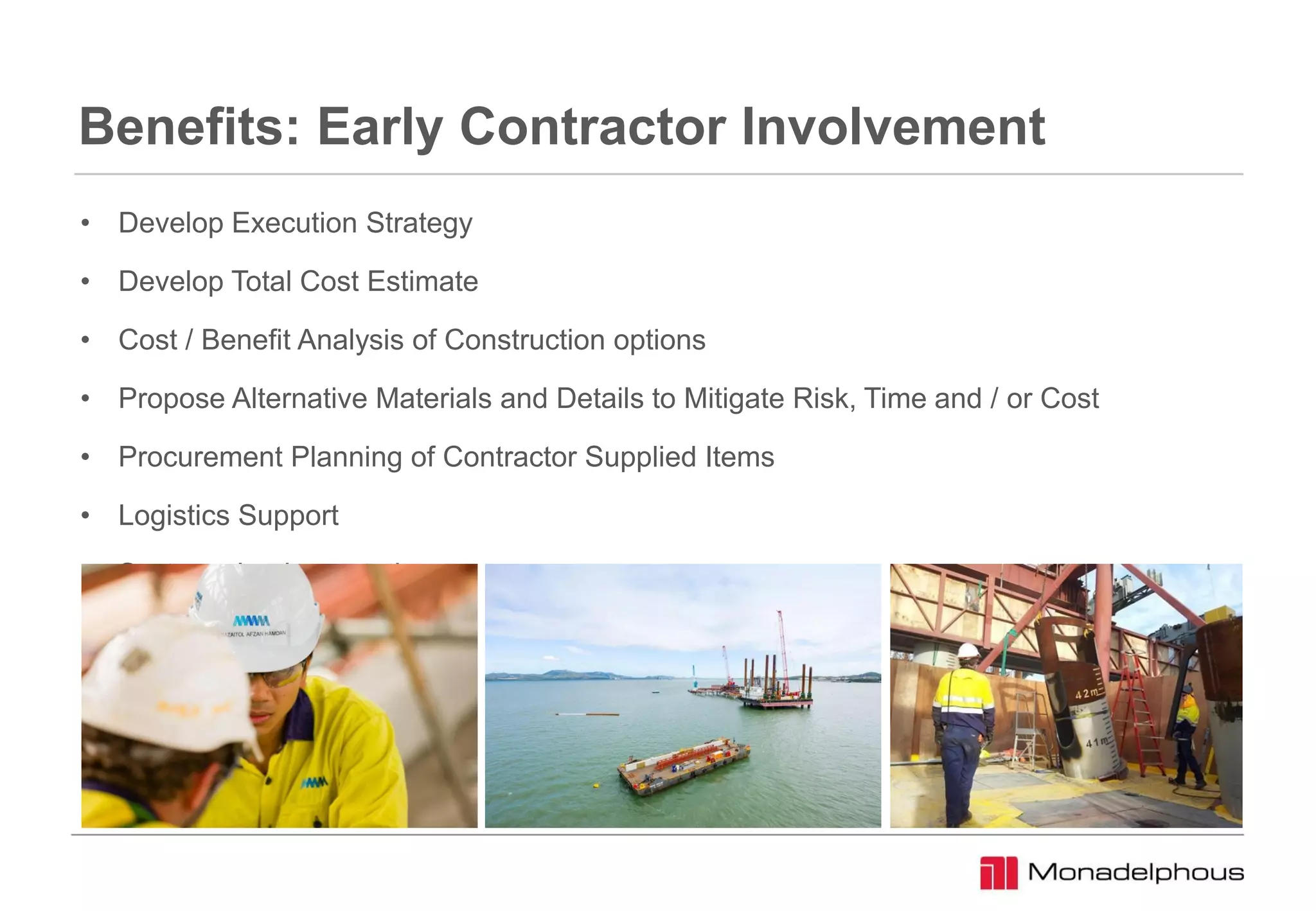 Benefits: Early Contractor Involvement
• Develop Execution Strategy
• Develop Total Cost Estimate
• Cost / Benefit Analysis of Construction options
• Propose Alternative Materials and Details to Mitigate Risk, Time and / or Cost
• Procurement Planning of Contractor Supplied Items
• Logistics Support
• Systems Implementation
 